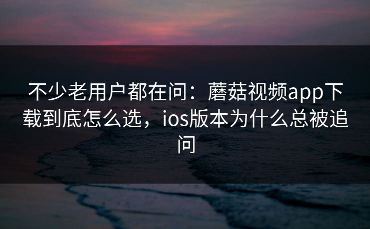 不少老用户都在问：蘑菇视频app下载到底怎么选，ios版本为什么总被追问