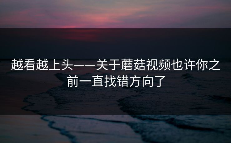 越看越上头——关于蘑菇视频也许你之前一直找错方向了