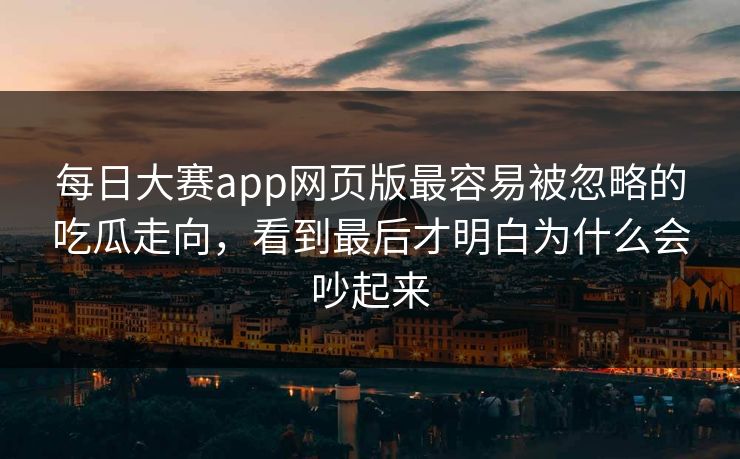 每日大赛app网页版最容易被忽略的吃瓜走向，看到最后才明白为什么会吵起来
