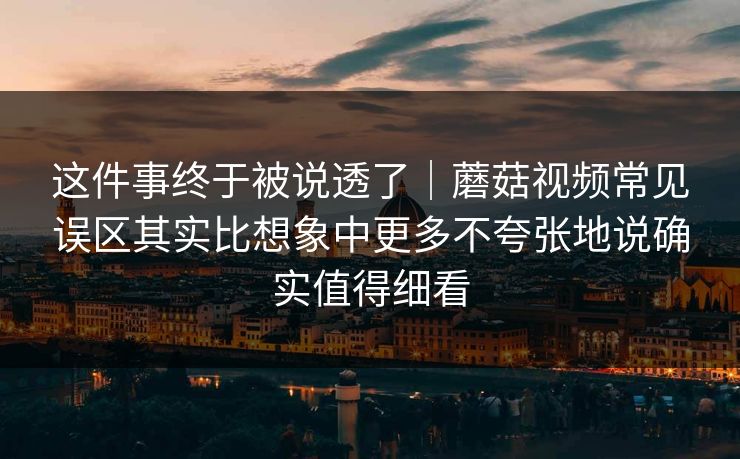 这件事终于被说透了｜蘑菇视频常见误区其实比想象中更多不夸张地说确实值得细看