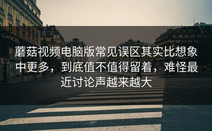 蘑菇视频电脑版常见误区其实比想象中更多，到底值不值得留着，难怪最近讨论声越来越大