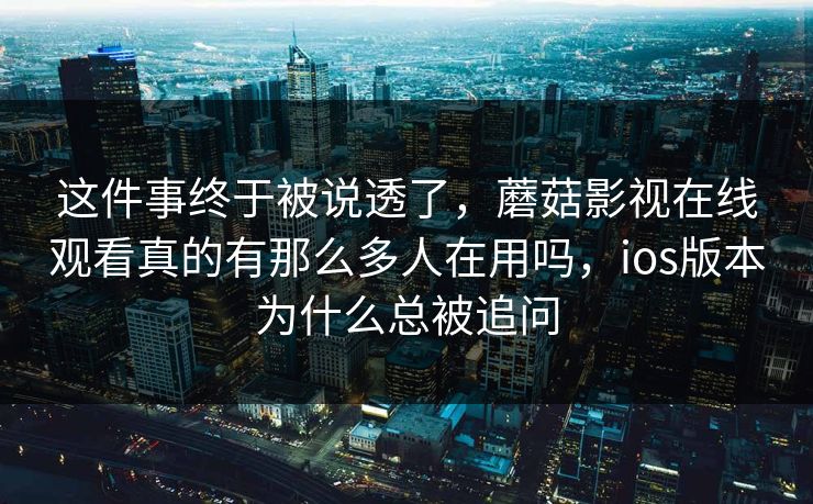 这件事终于被说透了，蘑菇影视在线观看真的有那么多人在用吗，ios版本为什么总被追问