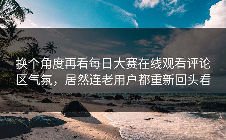 换个角度再看每日大赛在线观看评论区气氛，居然连老用户都重新回头看