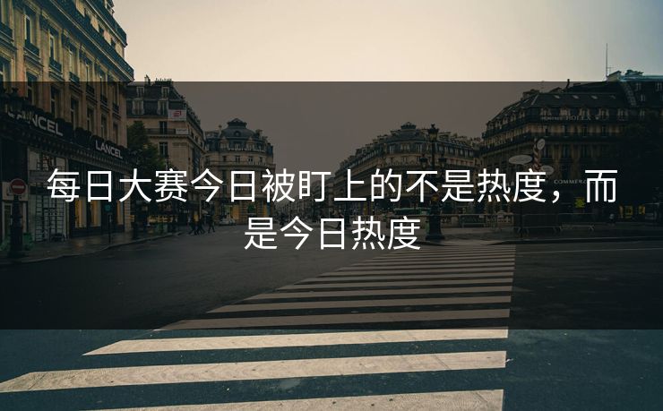 每日大赛今日被盯上的不是热度，而是今日热度