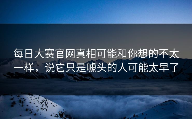 每日大赛官网真相可能和你想的不太一样，说它只是噱头的人可能太早了