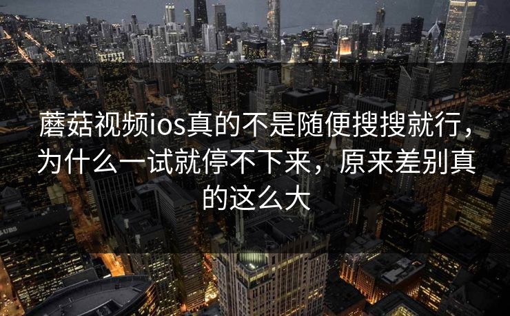 蘑菇视频ios真的不是随便搜搜就行，为什么一试就停不下来，原来差别真的这么大