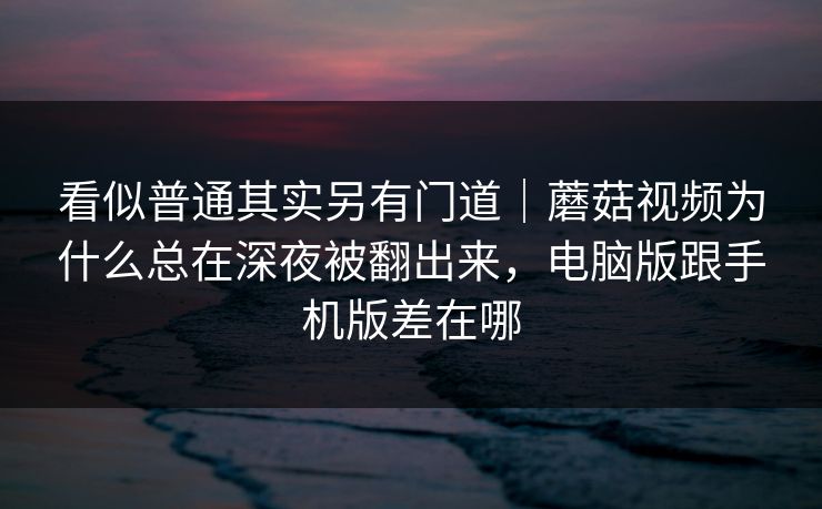 看似普通其实另有门道｜蘑菇视频为什么总在深夜被翻出来，电脑版跟手机版差在哪