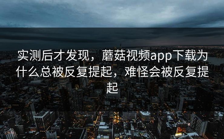 实测后才发现，蘑菇视频app下载为什么总被反复提起，难怪会被反复提起