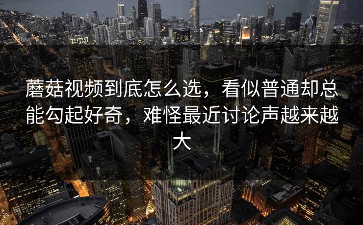 蘑菇视频到底怎么选，看似普通却总能勾起好奇，难怪最近讨论声越来越大
