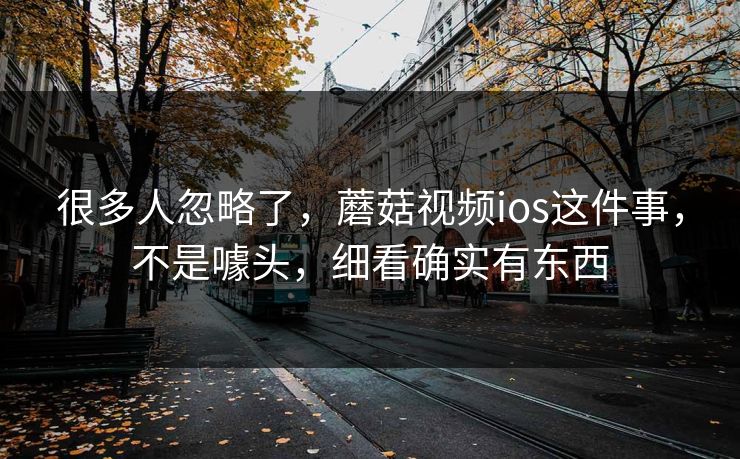很多人忽略了，蘑菇视频ios这件事，不是噱头，细看确实有东西