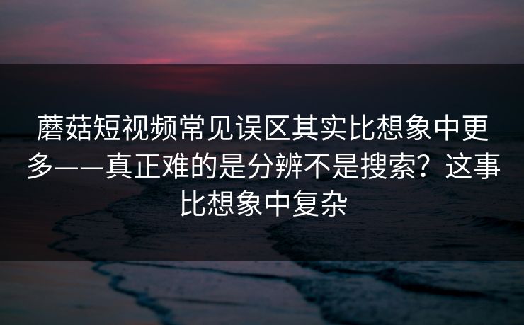 蘑菇短视频常见误区其实比想象中更多——真正难的是分辨不是搜索？这事比想象中复杂