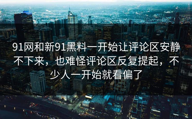 91网和新91黑料一开始让评论区安静不下来，也难怪评论区反复提起，不少人一开始就看偏了