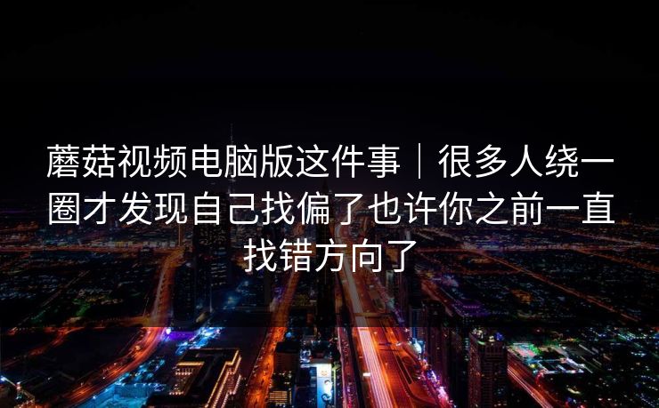 蘑菇视频电脑版这件事｜很多人绕一圈才发现自己找偏了也许你之前一直找错方向了