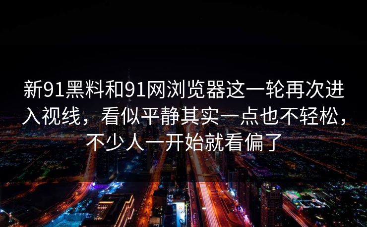 新91黑料和91网浏览器这一轮再次进入视线，看似平静其实一点也不轻松，不少人一开始就看偏了