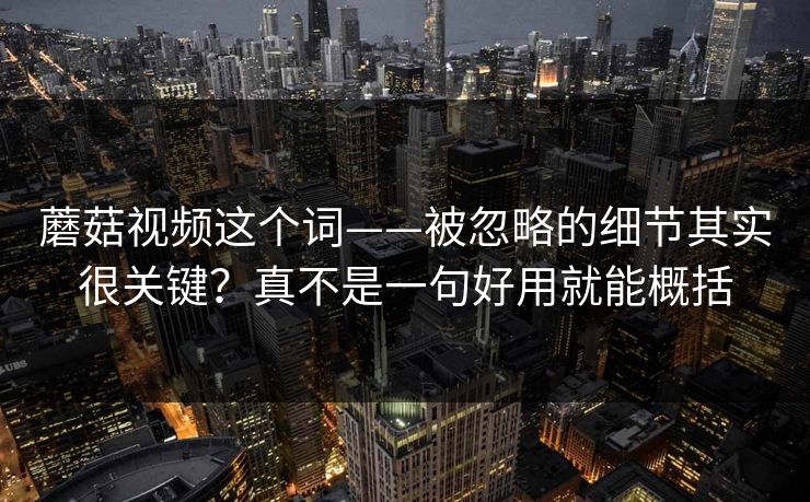 蘑菇视频这个词——被忽略的细节其实很关键？真不是一句好用就能概括