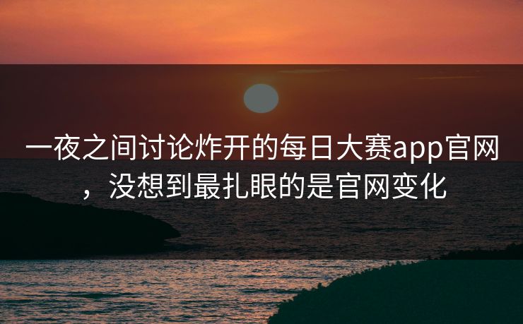 一夜之间讨论炸开的每日大赛app官网，没想到最扎眼的是官网变化