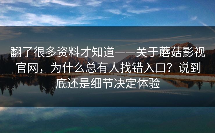 翻了很多资料才知道——关于蘑菇影视官网，为什么总有人找错入口？说到底还是细节决定体验