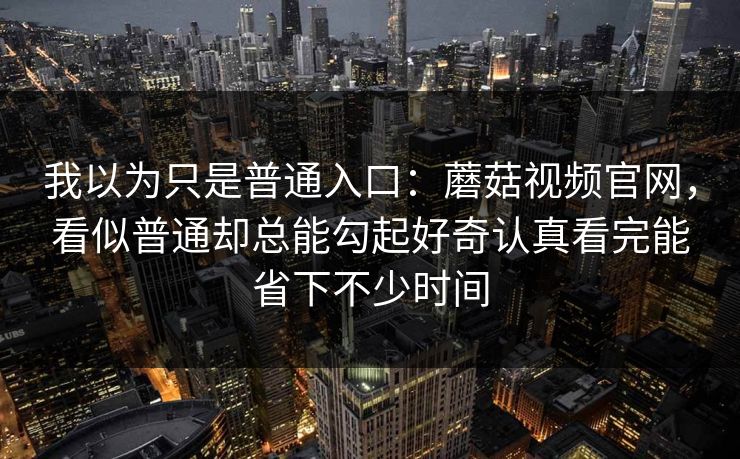 我以为只是普通入口：蘑菇视频官网，看似普通却总能勾起好奇认真看完能省下不少时间