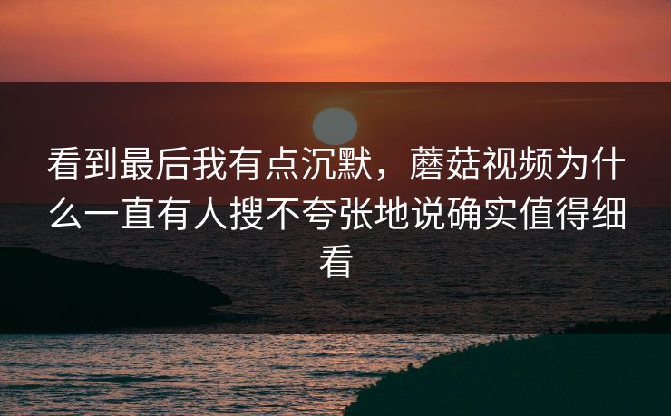 看到最后我有点沉默，蘑菇视频为什么一直有人搜不夸张地说确实值得细看