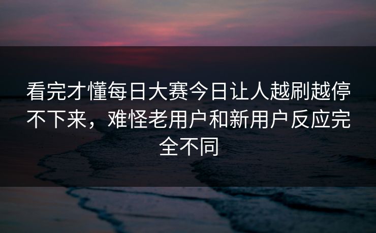 看完才懂每日大赛今日让人越刷越停不下来，难怪老用户和新用户反应完全不同