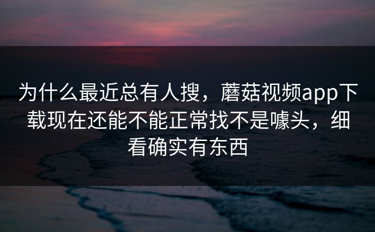 为什么最近总有人搜，蘑菇视频app下载现在还能不能正常找不是噱头，细看确实有东西