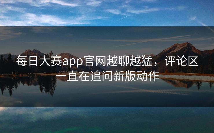 每日大赛app官网越聊越猛，评论区一直在追问新版动作