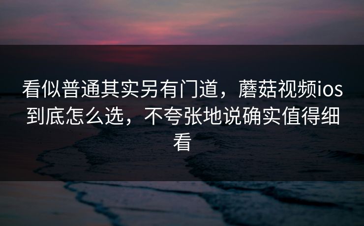 看似普通其实另有门道，蘑菇视频ios到底怎么选，不夸张地说确实值得细看