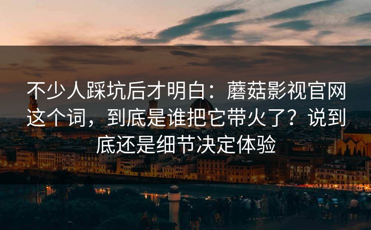 不少人踩坑后才明白：蘑菇影视官网这个词，到底是谁把它带火了？说到底还是细节决定体验