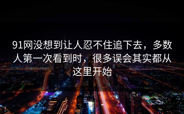 91网没想到让人忍不住追下去，多数人第一次看到时，很多误会其实都从这里开始