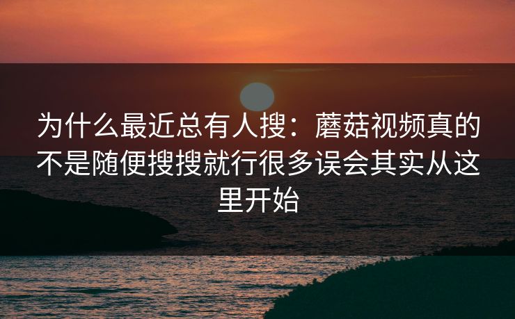 为什么最近总有人搜：蘑菇视频真的不是随便搜搜就行很多误会其实从这里开始