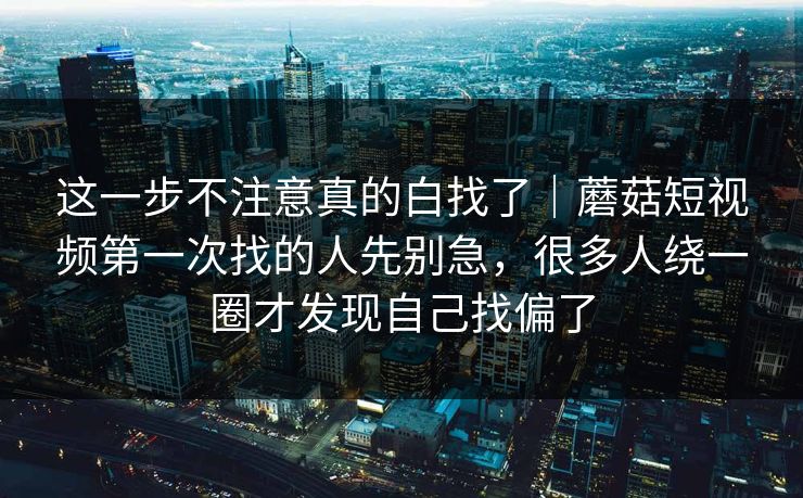这一步不注意真的白找了｜蘑菇短视频第一次找的人先别急，很多人绕一圈才发现自己找偏了