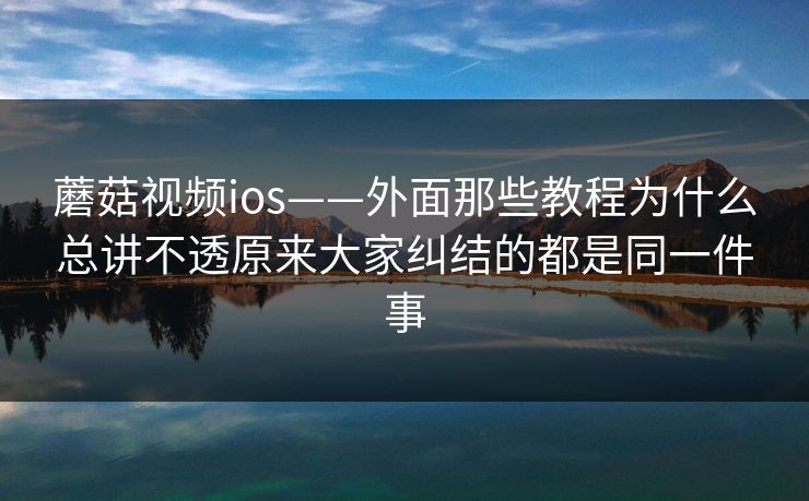 蘑菇视频ios——外面那些教程为什么总讲不透原来大家纠结的都是同一件事