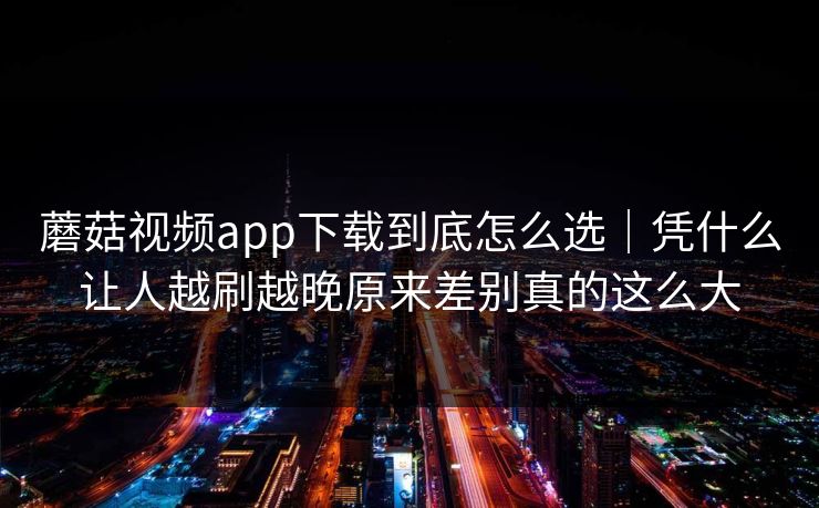 蘑菇视频app下载到底怎么选｜凭什么让人越刷越晚原来差别真的这么大