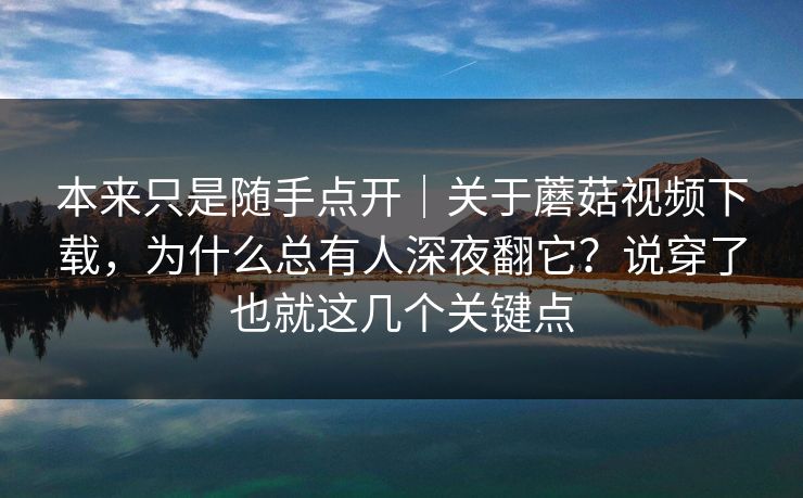 本来只是随手点开｜关于蘑菇视频下载，为什么总有人深夜翻它？说穿了也就这几个关键点