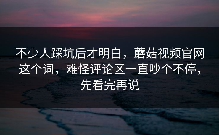 不少人踩坑后才明白，蘑菇视频官网这个词，难怪评论区一直吵个不停，先看完再说