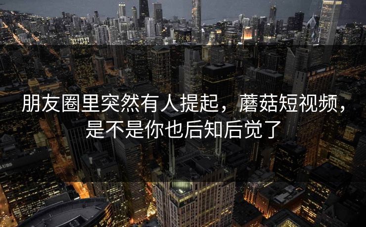 朋友圈里突然有人提起，蘑菇短视频，是不是你也后知后觉了