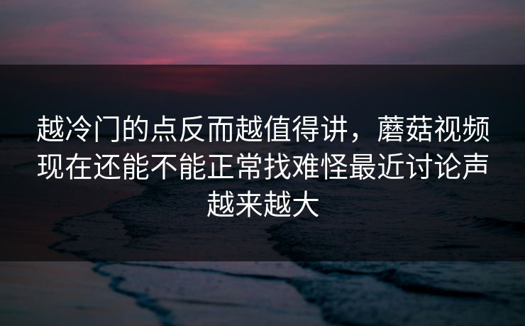 越冷门的点反而越值得讲，蘑菇视频现在还能不能正常找难怪最近讨论声越来越大