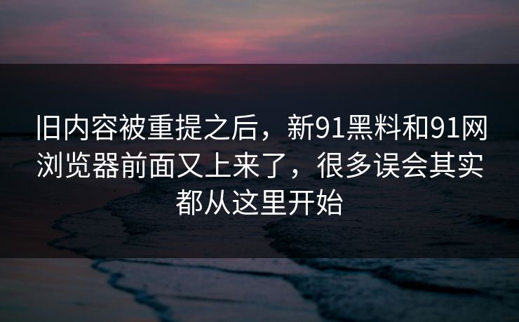 旧内容被重提之后，新91黑料和91网浏览器前面又上来了，很多误会其实都从这里开始