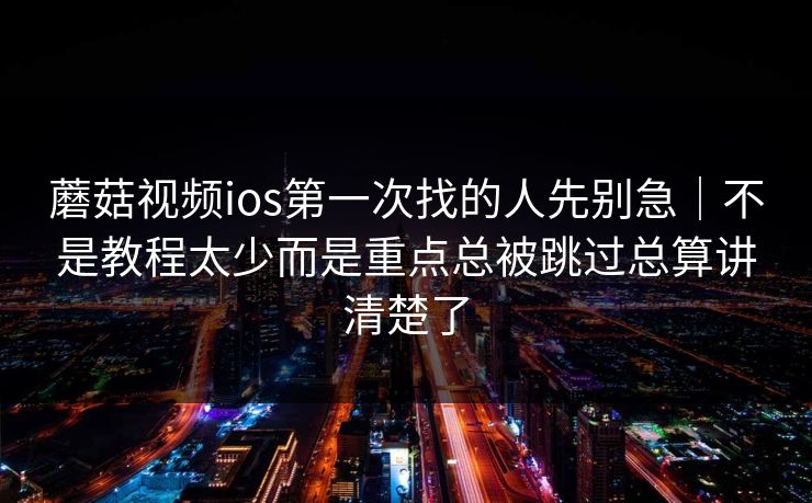 蘑菇视频ios第一次找的人先别急｜不是教程太少而是重点总被跳过总算讲清楚了