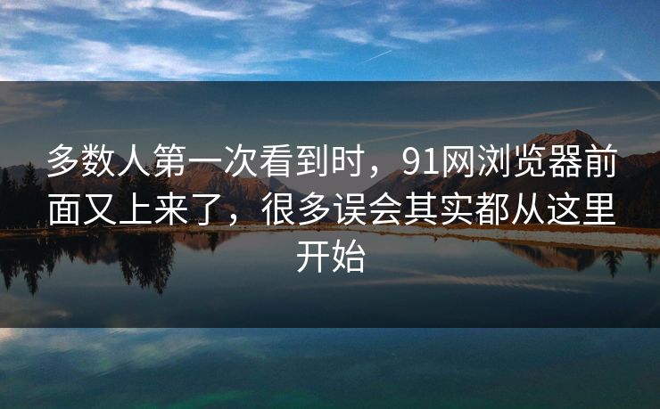 多数人第一次看到时，91网浏览器前面又上来了，很多误会其实都从这里开始