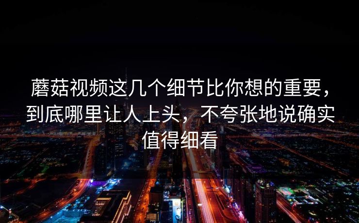 蘑菇视频这几个细节比你想的重要，到底哪里让人上头，不夸张地说确实值得细看