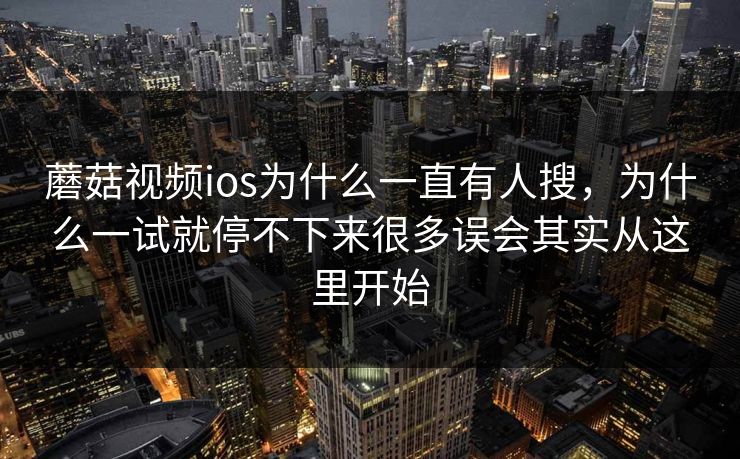 蘑菇视频ios为什么一直有人搜，为什么一试就停不下来很多误会其实从这里开始