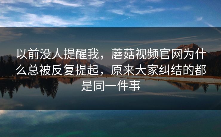 以前没人提醒我，蘑菇视频官网为什么总被反复提起，原来大家纠结的都是同一件事