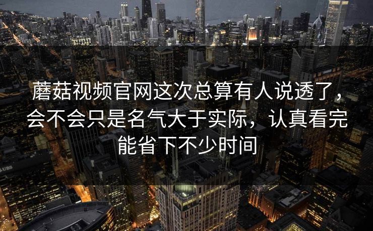 蘑菇视频官网这次总算有人说透了，会不会只是名气大于实际，认真看完能省下不少时间