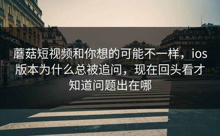蘑菇短视频和你想的可能不一样，ios版本为什么总被追问，现在回头看才知道问题出在哪