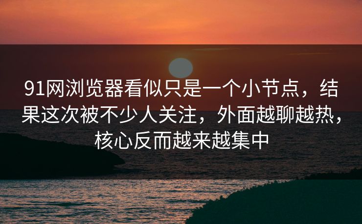 91网浏览器看似只是一个小节点，结果这次被不少人关注，外面越聊越热，核心反而越来越集中
