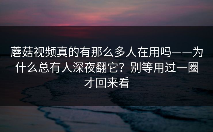 蘑菇视频真的有那么多人在用吗——为什么总有人深夜翻它？别等用过一圈才回来看
