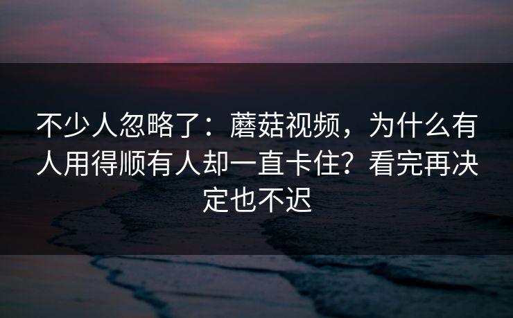 不少人忽略了：蘑菇视频，为什么有人用得顺有人却一直卡住？看完再决定也不迟