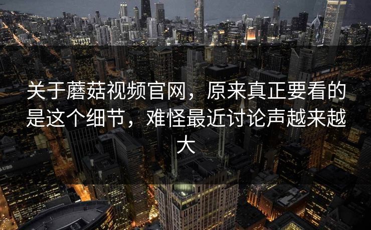 关于蘑菇视频官网，原来真正要看的是这个细节，难怪最近讨论声越来越大