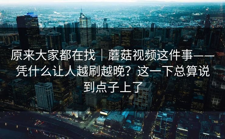 原来大家都在找｜蘑菇视频这件事——凭什么让人越刷越晚？这一下总算说到点子上了